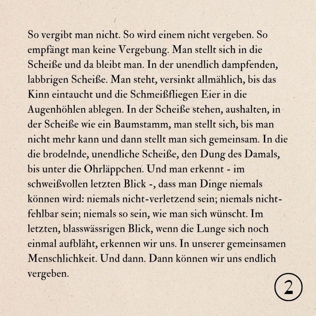 So vergibt man nicht. So wird einem nicht vergeben. So empfängt man keine Vergebung. Man stellt sich in die Scheiße und da bleibt man. In der unendlich dampfenden, labbrigen Scheiße. Man steht, versinkt allmählich, bis das Kinn eintaucht und die Schmeißfliegen Eier in die Augenhöhlen ablegen. In der Scheiße stehen, aushalten, in der Scheiße wie ein Baumstamm, man stellt sich, bis man nicht mehr kann und dann stellt man sich gemeinsam. In die die brodelnde, unendliche Scheiße, den Dung des Damals, bis unter die Ohrläppchen. Und man erkennt - im schweißvollen letzten Blick -, dass man Dinge niemals können wird: niemals nicht-verletzend sein; niemals nicht-fehlbar sein; niemals so sein, wie man sich wünscht. Im letzten, blasswässrigen Blick, wenn die Lunge sich noch einmal aufbläht, erkennen wir uns. In unserer gemeinsamen Menschlichkeit. Und dann. Dann können wir uns endlich vergeben.